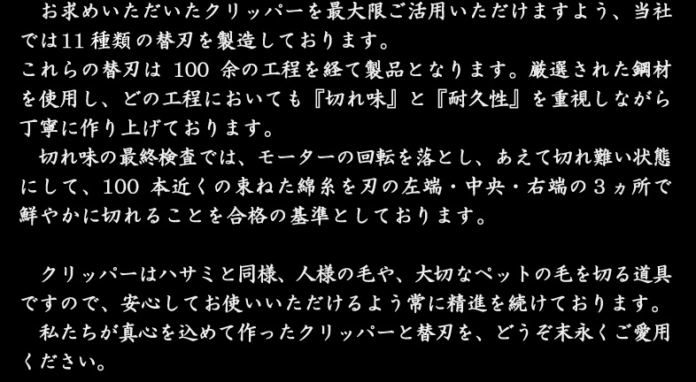 お求めいただいたクリッパーを最大限ご活用いただけますよう、当社では14種類の替刃を製造しております。これらの替刃は100余の工程を経て製品となります。厳選された鋼材を使用し、どの工程においても『切れ味』と『耐久性』を重視しながら丁寧に作り上げております。切れ味の最終検査では、モーターの回転を落とし、あえて切れ難い状態にして、100本近くの束ねた綿糸を刃の左端・中央・右端の３ヵ所で鮮やかに切れることを合格の基準としております。クリッパーはハサミと同様、人様の毛や、大切なペットの毛を切る道具ですので、安心してお使いいただけるよう常に精進を続けております。私たちが真心を込めて作ったクリッパーと替刃を、どうぞ末永くご愛用ください。